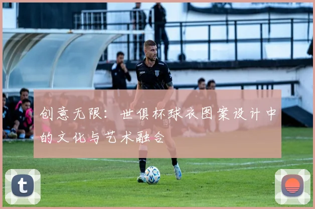 创意无限：世俱杯球衣图案设计中的文化与艺术融合