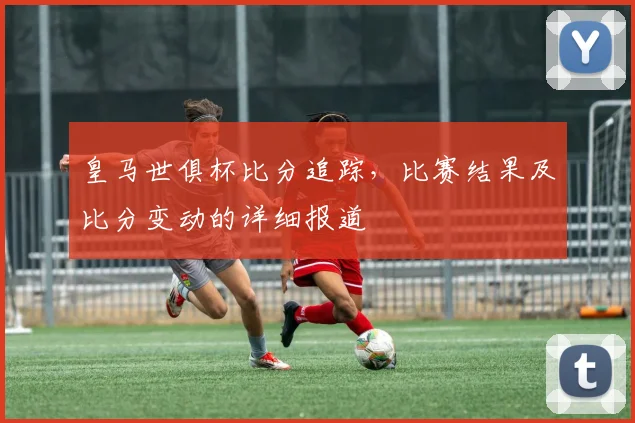 皇马世俱杯比分追踪，比赛结果及比分变动的详细报道